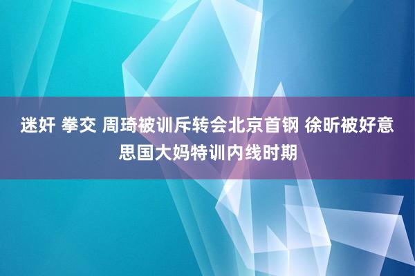 迷奸 拳交 周琦被训斥转会北京首钢 徐昕被好意思国大妈特训内线时期