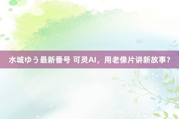 水城ゆう最新番号 可灵AI，用老像片讲新故事？