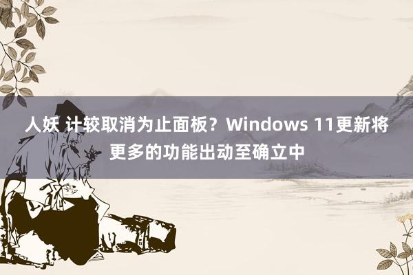 人妖 计较取消为止面板？Windows 11更新将更多的功能出动至确立中