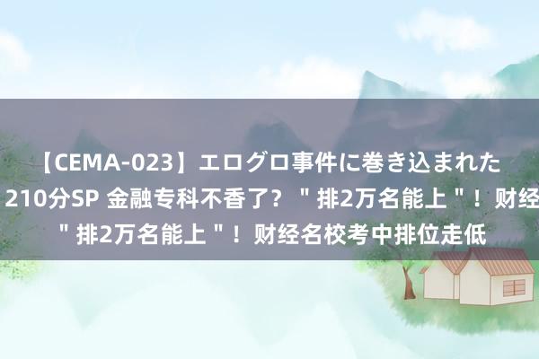 【CEMA-023】エログロ事件に巻き込まれた 人妻たちの昭和史 210分SP 金融专科不香了？＂排2万名能上＂！财经名校考中排位走低