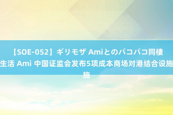 【SOE-052】ギリモザ Amiとのパコパコ同棲生活 Ami 中国证监会发布5项成本商场对港结合设施