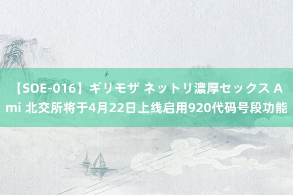 【SOE-016】ギリモザ ネットリ濃厚セックス Ami 北交所将于4月22日上线启用920代码号段功能