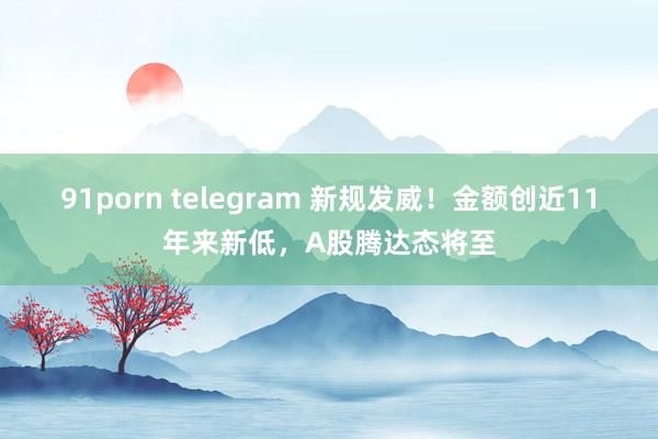 91porn telegram 新规发威！金额创近11年来新低，A股腾达态将至