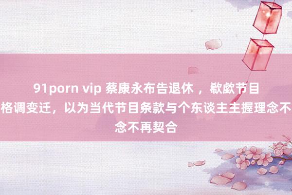 91porn vip 蔡康永布告退休 ，欷歔节目本色与格调变迁，以为当代节目条款与个东谈主主握理念不再契合