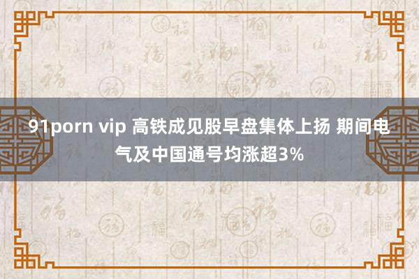 91porn vip 高铁成见股早盘集体上扬 期间电气及中国通号均涨超3%