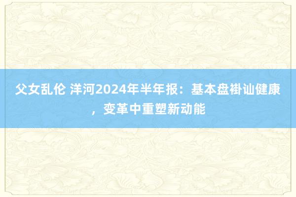 父女乱伦 洋河2024年半年报：基本盘褂讪健康，变革中重塑新动能