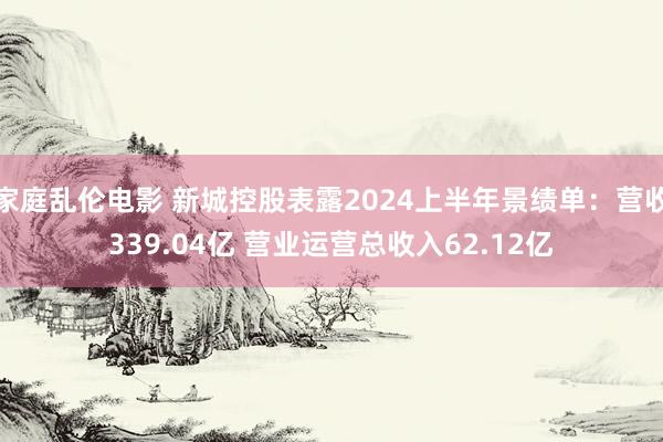 家庭乱伦电影 新城控股表露2024上半年景绩单：营收339.04亿 营业运营总收入62.12亿