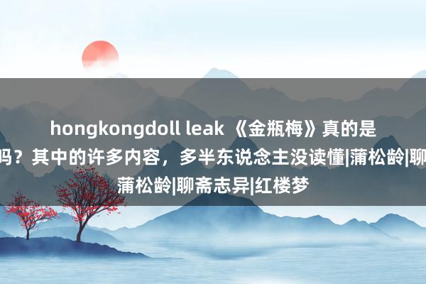 hongkongdoll leak 《金瓶梅》真的是一部色情演义吗？其中的许多内容，多半东说念主没读懂|蒲松龄|聊斋志异|红楼梦