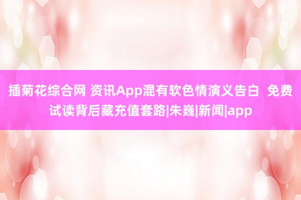 插菊花综合网 资讯App混有软色情演义告白  免费试读背后藏充值套路|朱巍|新闻|app