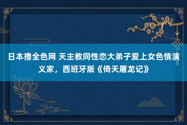 日本撸全色网 天主教同性恋大弟子爱上女色情演义家，西班牙版《倚天屠龙记》