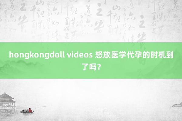 hongkongdoll videos 怒放医学代孕的时机到了吗？