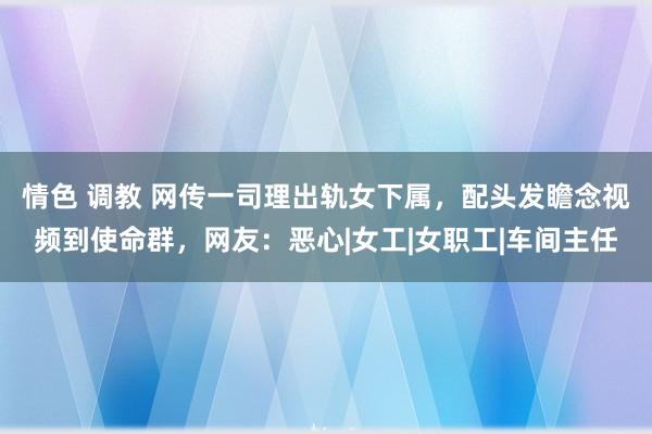 情色 调教 网传一司理出轨女下属，配头发瞻念视频到使命群，网友：恶心|女工|女职工|车间主任