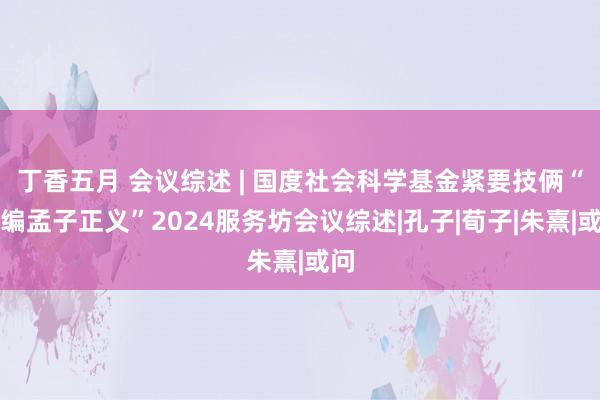 丁香五月 会议综述 | 国度社会科学基金紧要技俩“新编孟子正义”2024服务坊会议综述|孔子|荀子|朱熹|或问