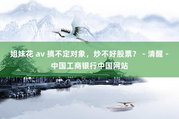 姐妹花 av 搞不定对象，炒不好股票？－清醒－中国工商银行中国网站