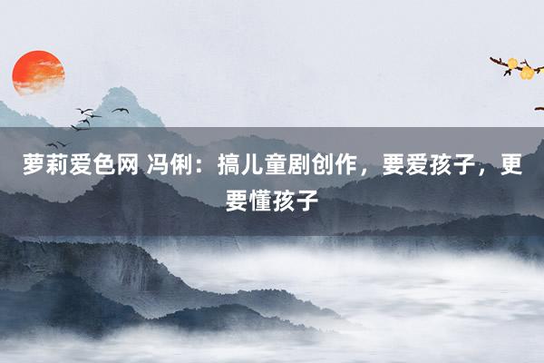 萝莉爱色网 冯俐：搞儿童剧创作，要爱孩子，更要懂孩子