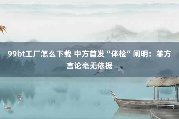 99bt工厂怎么下载 中方首发“体检”阐明：菲方言论毫无依据