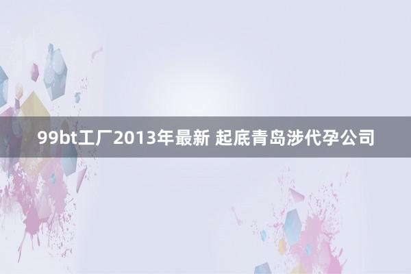 99bt工厂2013年最新 起底青岛涉代孕公司