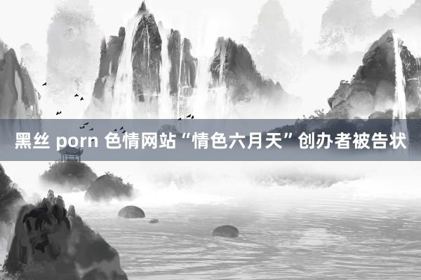 黑丝 porn 色情网站“情色六月天”创办者被告状