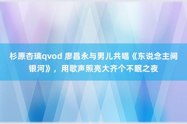 杉原杏璃qvod 廖昌永与男儿共唱《东说念主间银河》，用歌声照亮大齐个不眠之夜