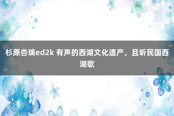 杉原杏璃ed2k 有声的西湖文化遗产，且听民国西湖歌