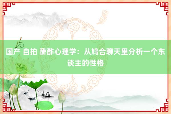 国产 自拍 酬酢心理学：从鸠合聊天里分析一个东谈主的性格