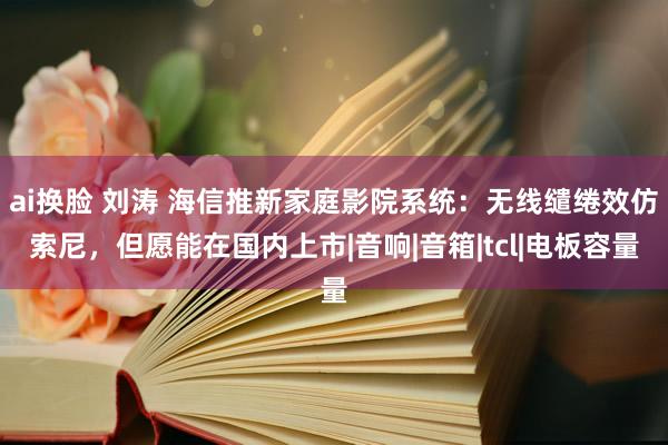 ai换脸 刘涛 海信推新家庭影院系统：无线缱绻效仿索尼，但愿能在国内上市|音响|音箱|tcl|电板容量