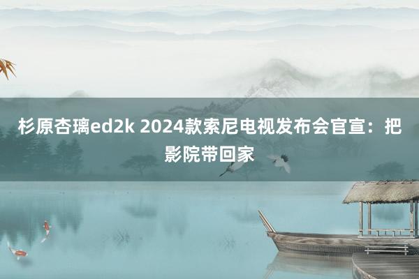 杉原杏璃ed2k 2024款索尼电视发布会官宣：把影院带回家