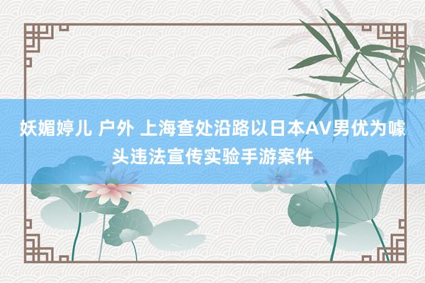 妖媚婷儿 户外 上海查处沿路以日本AV男优为噱头违法宣传实验手游案件