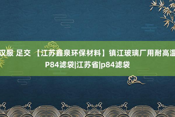 汉服 足交 【江苏鑫泉环保材料】镇江玻璃厂用耐高温P84滤袋|江苏省|p84滤袋