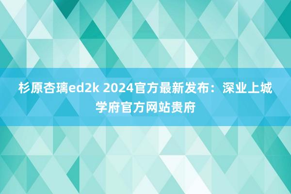 杉原杏璃ed2k 2024官方最新发布：深业上城学府官方网站贵府