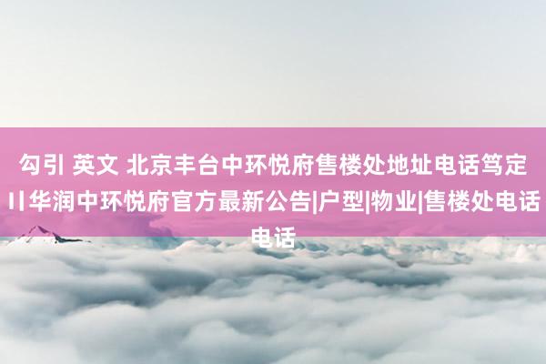 勾引 英文 北京丰台中环悦府售楼处地址电话笃定〢华润中环悦府官方最新公告|户型|物业|售楼处电话