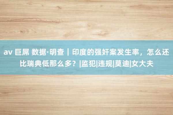 av 巨屌 数据·明查｜印度的强奸案发生率，怎么还比瑞典低那么多？|监犯|违规|莫迪|女大夫