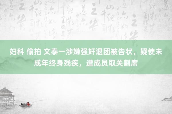 妇科 偷拍 文泰一涉嫌强奸退团被告状，疑使未成年终身残疾，遭成员取关割席