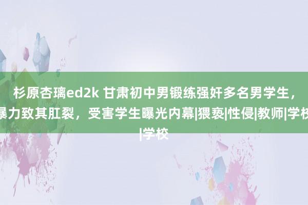 杉原杏璃ed2k 甘肃初中男锻练强奸多名男学生，暴力致其肛裂，受害学生曝光内幕|猥亵|性侵|教师|学校