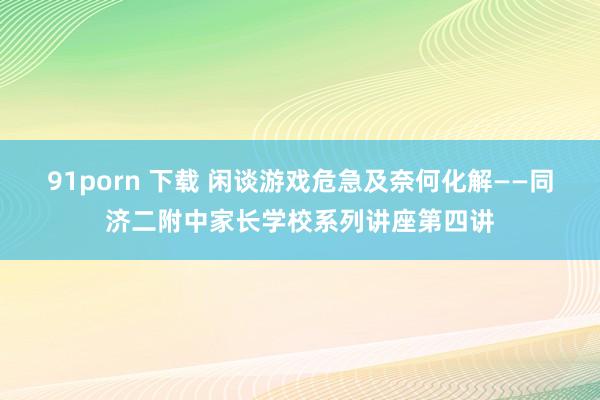 91porn 下载 闲谈游戏危急及奈何化解——同济二附中家长学校系列讲座第四讲