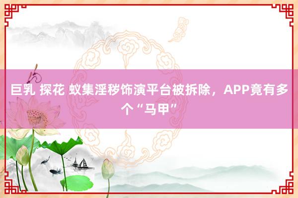 巨乳 探花 蚁集淫秽饰演平台被拆除，APP竟有多个“马甲”