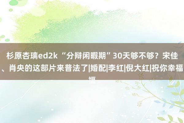 杉原杏璃ed2k “分辩闲暇期”30天够不够？宋佳、肖央的这部片来普法了|婚配|李红|倪大红|祝你幸福