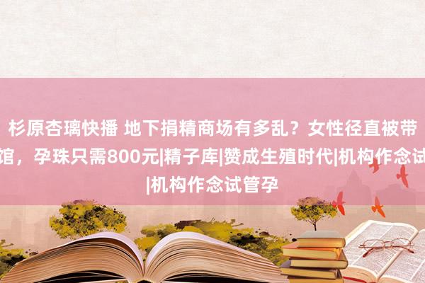 杉原杏璃快播 地下捐精商场有多乱？女性径直被带到宾馆，孕珠只需800元|精子库|赞成生殖时代|机构作念试管孕