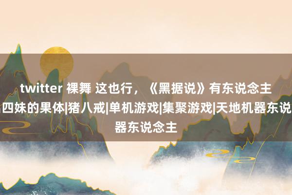 twitter 裸舞 这也行，《黑据说》有东说念主卡出四妹的果体|猪八戒|单机游戏|集聚游戏|天地机器东说念主