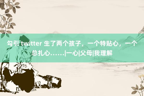 勾引 twitter 生了两个孩子，一个特贴心，一个总扎心……|一心|父母|我理解