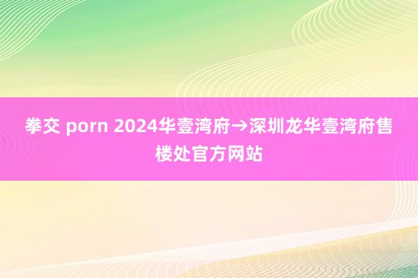 拳交 porn 2024华壹湾府→深圳龙华壹湾府售楼处官方网站