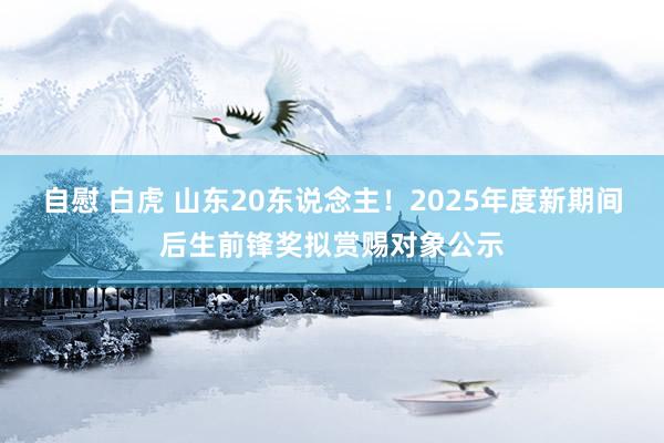 自慰 白虎 山东20东说念主！2025年度新期间后生前锋奖拟赏赐对象公示