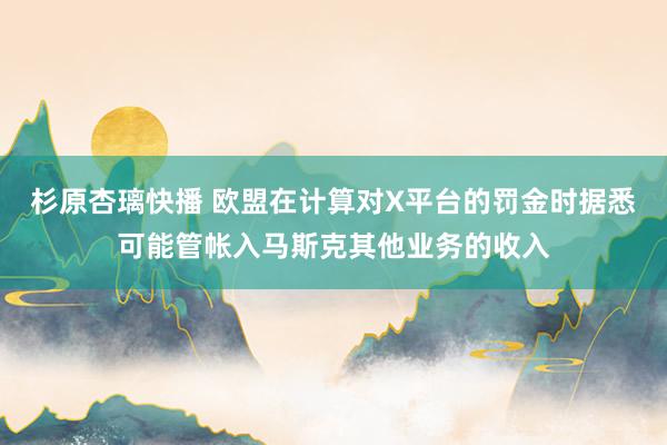 杉原杏璃快播 欧盟在计算对X平台的罚金时据悉可能管帐入马斯克其他业务的收入