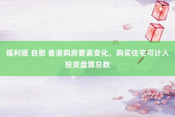 福利姬 自慰 香港购房要紧变化，购买住宅可计入投资盘算总数