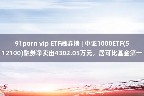 91porn vip ETF融券榜 | 中证1000ETF(512100)融券净卖出4302.05万元，居可比基金第一