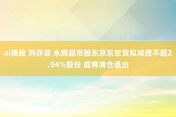ai换脸 刘亦菲 永辉超市股东京东世贸拟减捏不超2.94%股份 或将清仓退出