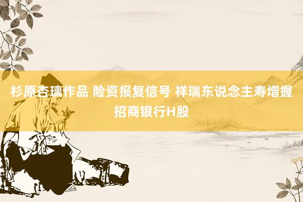 杉原杏璃作品 险资报复信号 祥瑞东说念主寿增握招商银行H股