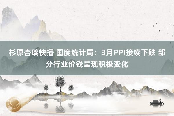 杉原杏璃快播 国度统计局：3月PPI接续下跌 部分行业价钱呈现积极变化