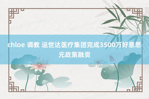 chloe 调教 运世达医疗集团完成3500万好意思元政策融资