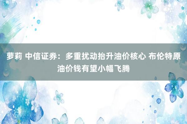 萝莉 中信证券：多重扰动抬升油价核心 布伦特原油价钱有望小幅飞腾